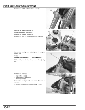 Page 28516-22
dummyhead
dummyhead
FRONT WHEEL/SUSPENSION/STEERING
Remove the bolt [1] and brake hose guide [2].
Remove the steering stem cap [1].
Loosen the steering stem nut [2].
Remove the fork legs (page 16-6).
Remove the stem nut, washer [3] and top bridge [4].
Loosen the steering stem adjusting nut [1] using the
special tool.
While holding the steering stem, remove the adjusting
nut.
Remove the following:
– Upper dust seal [1]
– Upper steering bearing [2]
– Steering stem [3]
Inspect the bearings and outer...