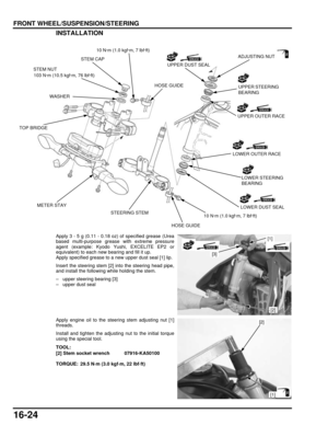 Page 28716-24
dummyhead
dummyhead
FRONT WHEEL/SUSPENSION/STEERINGINSTALLATION
Apply 3 - 5 g (0.11 - 0.18 oz) of specified grease (Urea
based multi-purpose grease with extreme pressure
agent (example: Kyodo  Yushi, EXCELITE EP2 or
equivalent) to each new bearing and fill it up.
Apply specified grease to a new upper dust seal [1] lip.
Insert the steering stem [2] into the steering head pipe,
and install the following while holding the stem.
– upper steering bearing [3]
– upper dust seal
Apply engine oil to the...