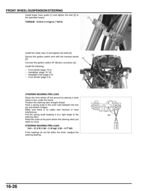 Page 28916-26
dummyhead
dummyhead
FRONT WHEEL/SUSPENSION/STEERING
Install brake hose guide [1] and tighten the bolt [2] to
the specified torque.
Install the meter stay [1] and tighten the bolts [2].
Secure the ignition switch wire with the harness bands
[3].
Connect the ignition switch 3P (Brown) connector [4].
Install the following:
– Front wheel (page 16-4)
– Handlebar (page 16-19)
– Headlight cowl (page 2-5)
– Front fender (page 2-5)
STEERING BEARING PRE-LOAD
Raise the front wheel off the ground by placing a...
