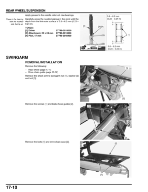 Page 29917-10
dummyhead
dummyhead
REAR WHEEL/SUSPENSION
Apply grease to the needle rollers of new bearings.
Carefully press the needle bearing in the pivot until the
depth from the link outer surface is 5.8 – 6.2 mm (0.23 –
0.24 in).
SWINGARM
REMOVAL/INSTALLATION
Remove the following:
– Rear wheel (page 17-4)
– Drive chain guide (page 17-12)
Remove the shock arm-to-swi ngarm nut [1], washer [2]
and bolt [3].
Remove the screws [1] and brake hose guides [2].
Remove the bolts [1] and drive chain case [2].
Press in...