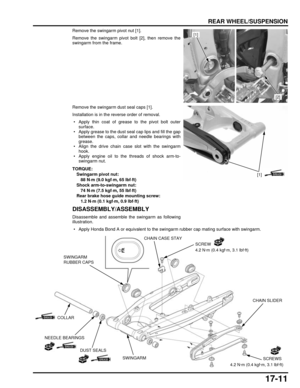 Page 30017-11
dummyhead
dummyhead
REAR WHEEL/SUSPENSION
Remove the swingarm pivot nut [1].
Remove the swingarm pivot bolt [2], then remove the
swingarm from the frame.
Remove the swingarm dust seal caps [1].
Installation is in the reverse order of removal.
 • Apply thin coat of grease to the pivot bolt outersurface.
 • Apply grease to the dust seal cap lips and fill the gap between the caps, collar and needle bearings with
grease.
 • Align the drive chain case slot with the swingarm hook.
 • Apply engine oil to...