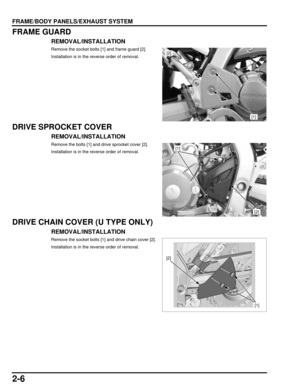 Page 412-6
dummyhead
dummyhead
FRAME/BODY PANELS/EXHAUST SYSTEM
FRAME GUARD
REMOVAL/INSTALLATION
Remove the socket bolts [1] and frame guard [2].
Installation is in the reverse order of removal.
DRIVE SPROCKET COVER
REMOVAL/INSTALLATION
Remove the bolts [1] and drive sprocket cover [2].
Installation is in the reverse order of removal.
DRIVE CHAIN COVER (U TYPE ONLY)
REMOVAL/INSTALLATION
Remove the socket bolts [1] and drive chain cover [2].
Installation is in the reverse order of removal.
[2]
[1]
[2]
[1]
[2]
[1] 