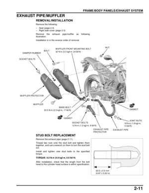 Page 462-11
dummyhead
dummyhead
FRAME/BODY PANELS/EXHAUST SYSTEM
EXHAUST PIPE/MUFFLER
REMOVAL/INSTALLATION
Remove the following:
– Seat (page 2-3)
– Right side cover (page 2-3)
Remove the exhaust pipe/muffler as following
illustration.
Installation is in the reverse order of removal.
STUD BOLT REPLACEMENT
Remove the exhaust pipe (page 2-11).
Thread two nuts onto the stud bolt and tighten them
together, and use a wrench on them to turn the stud bolt
out.
Install and tighten new stud bolts to the specified...