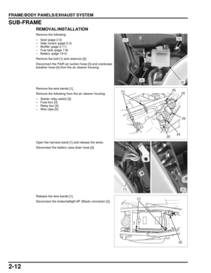 Page 472-12
dummyhead
dummyhead
FRAME/BODY PANELS/EXHAUST SYSTEM
SUB-FRAME
REMOVAL/INSTALLATION
Remove the following:
– Seat (page 2-3)
– Side covers (page 2-3)
– Muffler (page 2-11)
– Fuel tank (page 7-8)
– Battery (page 19-4)
Remove the bolt [1] and reservoir [2].
Disconnect the PAIR air suction hose [3] and crankcase
breather hose [4] from the air cleaner housing.
Remove the wire bands [1].
Remove the following from the air cleaner housing.
– Starter relay switch [2]
– Fuse box [3]
– Relay box [4]
– Wire...