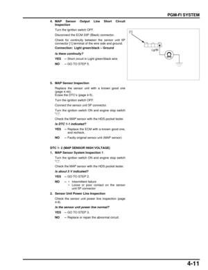 Page 804-11
dummyhead
dummyhead
PGM-FI SYSTEM
4. MAP Sensor Output Line Short CircuitInspection
Turn the ignition switch OFF.
Disconnect the ECM 33P (Black) connector.
Check for continuity between the sensor unit 5P
connector [1] terminal of the wire side and ground.
Is there continuity?
YES – Short circuit in Light green/black wire
NO – GO TO STEP 5.
5. MAP Sensor Inspection Replace the sensor unit with a known good one
(page 4-44).
Erase the DTC’s (page 4-5).
Turn the ignition switch OFF.
Connect the sensor...
