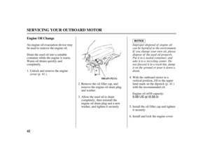 Page 440.58 US qt (0.55)
42 Engine Oil Change
SERVICING YOUR OUTBOARD MOTOR
DRAIN PLUG
Improper disposal of engine oil
can be harmf ul to the environment.
If you change your own oil, please
dispose of the used oil properly.
Put it in a sealed container, and
take it to a recycling center. Do
not discard it in a trash bin, dump
it on the ground or pour it down a
drain. Unlock and remove the engine
cover (p. ). An engine oil evacuation device may
be used to remove the engine oil.
Drain the used oil into a...