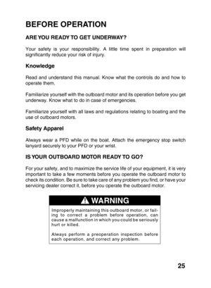 Page 2725
BEFORE OPERATION
ARE YOU READY TO GET UNDERWAY?
Your safety is your responsibility. A little time spent in preparation will
significantly reduce your risk of injury.
Knowledge
Read and understand this manual. Know what the controls do and how to
operate them.
Familiarize yourself with the outboard motor and its operation before you get
underway. Know what to do in case of emergencies.
Familiarize yourself with all laws and regulations relating to boating and the
use of outboard motors.
Safety Apparel...