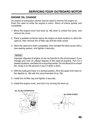 Page 5149 SERVICING YOUR OUTBOARD MOTOR
ENGINE OIL CHANGE
An engine oil evacuation device may be used to remove the engine oil.
Drain the used oil while the engine is warm. Warm oil drains quickly and
completely.
1. Move the engine cover lock lever (p. 48) down to unlock the cover, and
remove the cover.
2. Place a suitable container below the engine oil drain location to catch the
used oil, then remove the oil filler cap and the drain screw.
3. Allow the used oil to drain completely, then reinstall the drain...