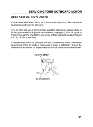 Page 5351
SERVICING YOUR OUTBOARD MOTOR
GEAR CASE OIL LEVEL CHECK
Check the oil level when the motor is in the vertical position. Remove the oil
level screw and see if oil flows out.
If no oil flows out, use a commercially available oil pump or squeeze tube to
fill the gear case with the gear oil recommended on page 52. Pump or squeeze
fresh oil through the OIL DRAIN screw hole until oil begins flowing out through
the OIL LEVEL screw hole.
If there is water in the oil, the water will flow out first when the oil...