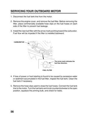 Page 5856 SERVICING YOUR OUTBOARD MOTOR
1. Disconnect the fuel tank line from the motor.
2. Remove the engine cover, and remove the fuel filter. Before removing the
filter, place commercially available hose clips on the fuel hoses on each
side of the filter to prevent fuel leakage.
3. Install the new fuel filter with the arrow mark pointing toward the carburetor.
Fuel flow will be impeded if the filter is installed backward.
4. If loss of power or hard starting is found to be caused by excessive water
or...