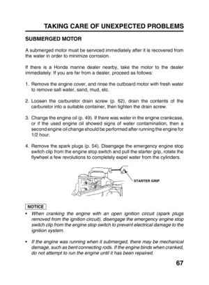 Page 6967 TAKING CARE OF UNEXPECTED PROBLEMS
SUBMERGED MOTOR
A submerged motor must be serviced immediately after it is recovered from
the water in order to minimize corrosion.
If there is a Honda marine dealer nearby, take the motor to the dealer
immediately. If you are far from a dealer, proceed as follows:
1. Remove the engine cover, and rinse the outboard motor with fresh water
to remove salt water, sand, mud, etc.
2. Loosen the carburetor drain screw (p. 62), drain the contents of the
carburetor into a...