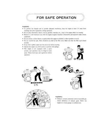 Page 2FOR SAFE OPERATION 
WARNING: 
* To prevent  fire  hazards  and to provide  adequate  ventilation,  keep  the  engine at  least 3 ft away  from 
buildings  and other  equipment,  during operation. 
* Do not place  flammable  objects,  such as, gasoline, matches,  etc.,  close to the engine while  it is running. 
* Refuel  in a well  ventilated  area with the engine  stopped.  Gasoline is flammable  and explosive  under certain 
conditions. 
* Do not  smoke  or allow  flames  or  sparks  where the engine...