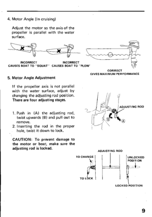 Page 114. Motor Angle (In cruising) 
Adjust the motor so the axis of the 
propeller is parallel with the water 
surface. 
INCORRECT INCORRECT 
CAUSES BOAT TO “SQUAT” CAUSES BOAT TO “PLOW’ 
5. Motor Angle Adjustment 
CORRECT 
GIVES MAXIMUM PERFORMANCE 
If the propeller axis is not parallel 
with the water surface, adjust by 
changing the adjusting rod position. 
There are four adjusting stages. 
1. Push in (A) the adjusting rod, 
twist upwards (B) and pull out to 
remove. 
2. Inserting the rod in the proper...