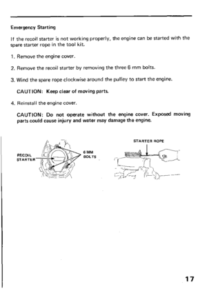 Page 19Emergency Starting 
If the recoil starter is not working properly, the engine can be started with the 
spare starter rope in the tool kit. 
1. Remove the engine cover. 
2. Remove the recoil starter by removing the three 6 mm bolts. 
3. Wind the spare rope clockwise around the pulley to start the engine. 
CAUTION: Keep clear of moving parts. 
4. Reinstall the engine cover. 
CAUTION: Do not operate without the engine cover. Exposed moving 
parts could cause injury and water may damage the engine. 
STARTER...