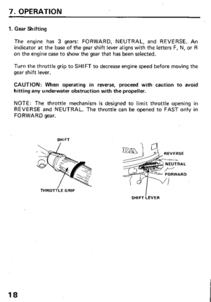 Page 207. OPERATION 
1. Gear Shifting 
The engine has 3 gears: FORWARD, NEUTRAL, and REVERSE. An 
indicator at the base of the gear shift lever aligns with the letters F, N, or R 
on the engine case to show the gear that has been selected. 
Turn the throttle grip to SHIFT to decrease engine speed before moving the 
gear shift lever. 
CAUTION: When operating in reverse, proceed with caution to avoid 
hitting any underwater obstruction with the propeller. 
NOTE: The throttle mechanism is designed to limit...