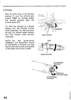 Page 223. Cruising 
With the shift lever in the forward 
position F, turn the throttle grip 
toward FAST to increase speed. 
For normal cruising, open the 
throttle about 3/4. 
To hold the throttle at a steady 
setting, turn the throttle friction 
knob clockwise. To free the throt- 
tle grip for manual speed control, 
turn the friction knob counter- 
clockwise. 
NOTE: For best performance, 
passengers and equipment should 
be distributed to balance the boat 
evenly from side to side and parallel 
to the water...