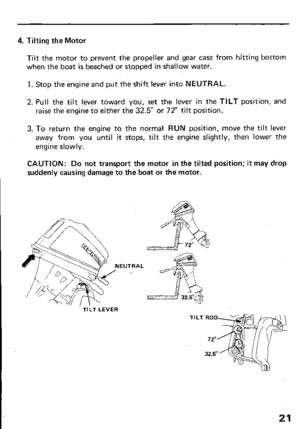 Page 234. Tilting the Motor 
Tilt the motor to prevent the propeller and gear case from hitting bottom 
when the boat is beached or stopped in shallow water. 
1. Stop the engine and put the shift lever into NEUTRAL. 
2. Pull the tilt lever toward you, set the lever in the TILT position, and 
raise the engine to either the 32.5” or 72” tilt position. 
3. To return the engine to the normal RUN position, move the tilt lever 
away from you until it stops, tilt the engine slightly, then lower the 
engine slowly....