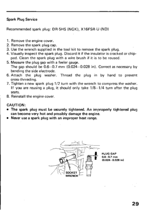 Page 31Spark Plug Service 
Recommended spark plug: DR-5HS (NGK), XlGFSR-U (ND) 
1. Remove the engine cover. 
2. Remove the spark plug cap. 
3. Use the wrench supplied in the tool kit to remove the spark plug. 
4. Visually inspect the spark plug. Discard it if the insulator is cracked or chip- 
ped. Clean the spark plug with a wire brush if it is to be reused. 
5. Measure the plug gap with a feeler gauge. 
The gap should be 0.6-0.7 mm (0.024-0.028 in). Correct as necessary by 
bending the side electrode. 
6....