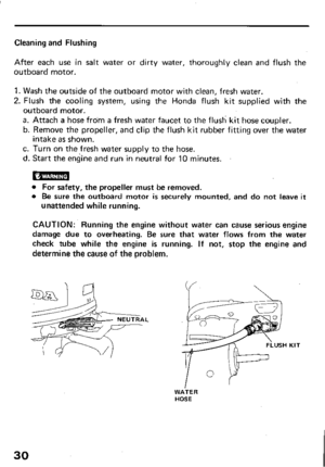 Page 32Cleaning and Flushing 
After each use in salt water or dirty water, thoroughly clean and flush the 
outboard motor. 
1. Wash the outside of the outboard motor with clean, fresh water. 
2. Flush the cooling system, using the Honda flush kit supplied with the 
outboard motor. 
a. Attach a hose from a fresh water faucet to the flush kit hose coupler. 
b. Remove the propeller, and clip the flush kit rubber fitting over the water 
intake as shown. 
c. Turn on the fresh water supply to the hose. 
d. Start the...