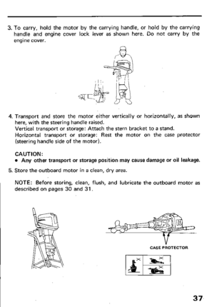 Page 393. To carry, hold the motor by the carrying handle, or hold by the carrying 
handle and engine cover lock lever as shown here. Do not carry by the 
engine cover. 
4. Transport and store the motor either vertically or horizontally, as shown 
here, with the steering handle raised. 
Vertical transport or storage: Attach the stern bracket to a stand. 
Horizontal transport or storage: Rest the motor on the case protector 
(steering handle side of the motor). 
CAUTION: 
l Any other transport or storage...