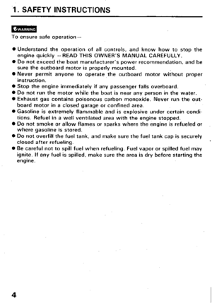 Page 6.I. SAFETY lNSTF?UCTUONS 
To ensure safe operation- 
0 Understand the operation of all controls, and know how to stop the 
engine quickly -READ THIS OWNER’S MANUAL CAREFULLY. 
0 Do not exceed the boat manufacturer’s power recommendation, and be 
sure the outboard motor is properly mounted. 
0 Never permit anyone to operate the outboard motor without proper 
instruction. 
0 Stop the engine immediately if any passenger falls overboard. 
0 Do not run the motor while the boat is near any person in the water....