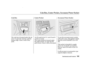 Page 105The coin box is located under the air
vent. To open the coin box, pull the
bottom edge. Close it with a f irm
push.To use the accessory power socket,
pull up the cover. The ignition switch
must be in ACCESSORY (I) or ON
(II).
This socket is intended to supply
power f or 12 volt DC accessories
that are rated 120 watts or less (10
amps).
It will not power an automotive type
cigarette lighter element.
The center pocket is located under
the audio system. To open the lid,
pull it down. Close it with a f irm...