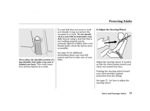 Page 19Adjust the steering wheel, if needed,
so that the wheel points toward your
chest, not toward your f ace.
Pointing the steering wheel toward
your chest provides optimal
protection f rom the airbag.
See page f or how to adjust the
steering wheel.
If a seat belt does not seem to work
as it should, it may not protect the
occupant in a crash.
Anyone using a seat belt that is
not working properly can be
seriously injured or killed. Have your
Honda dealer check the belt as soon
as possible.
See page f or...