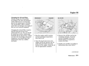 Page 213Remove the oil f ilter and let the
remaining oil drain. A special
wrench (available from your
Honda dealer) is required to
remove the f ilter.
Install a new oil f ilter according to
instructions that come with it.
Run the engine until it reaches
normal operating temperature,
then shut it off.
Open the hood and remove the
engine oil f ill cap. Remove the oil
drain bolt and washer f rom the
bottom of the engine. Drain the oil
into an appropriate container.
Always change the oil and f ilter...