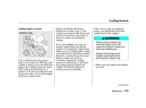 Page 215If the coolant level in the reserve
tank is at or below the MIN line, add
coolant to bring it up to the MAX line.
Inspect the cooling system f or leaks.
This coolant should always be a
mixtureof 50percentantifreezeand
50 percent water. Never add straight
antif reeze or plain water.If the reserve tank is completely
empty, you should also check the
coolant level in the radiator.
Make sure the engine and radiator
are cool.
Always use Honda All Season
Antif reeze/Coolant Type 2. This
coolant is pre-mixed...