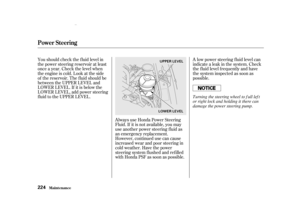 Page 226A low power steering f luid level can
indicate a leak in the system. Check
the f luid level f requently and have
the system inspected as soon as
possible.
Always use Honda Power Steering
Fluid. If it is not available, you may
use another power steering f luid as
an emergency replacement.
However, continued use can cause
increased wear and poor steering in
cold weather. Have the power
steering system f lushed and ref illed
with Honda PSF as soon as possible.
You should check the f luid level in
the power...