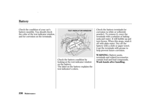 Page 232Check the battery terminals for
corrosion (a white or yellowish
powder). To remove it, cover the
terminals with a solution of baking
soda and water. It will bubble up and
turn brown. When this stops, wash it
of f with plain water. Dry of f the
battery with a cloth or paper towel.
Coat the terminals with grease to
help prevent f uture corrosion.
Check the battery condition by
looking at the test indicator window
on the battery.
The label on the battery explains the
test indicator’s colors.
Check the...