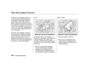 Page 304The three way catalytic converter
contains precious metals that serve
as catalysts, promoting chemical
reactions to convert the exhaust
gasses without af f ecting the metals.
The catalytic converter is ref erred to
as a three-way catalyst, since it acts
on HC, CO, and NOx. A replacement
unit must be an original Honda part
or its equivalent.Always use unleaded gasoline.
Even a small amount of leaded
gasoline can contaminate the
catalyst metals, making the three
way catalytic converter inef f ective.
The...