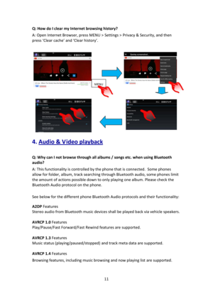 Page 1111 
 
Q: How do I clear my Internet browsing history? 
A: Open Internet Browser, press MENU > Settings > Privacy & Security, and then 
press ‘Clear cache’ and ‘Clear history’. 
 
 
4. Audio & V ideo playback 
 
Q: Why can I not browse through all albums / songs etc. when using Bluetooth 
audio?   
A: This functionality is controlled by the phone that is connected.  Some phones 
allow for folder, album, track searching through Bluetooth audio, some phones limit 
the amount of actions possible down to only...