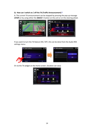 Page 1414 
 
Q:  How can I switch on / off the TA (Traffic Announcement) ? 
A: The current TA announcement can be stopped by pressing the pop up message 
[STOP] or by using either the [BACK] button on the unit or on the steering wheel. 
 
 
If you want to turn the TA feature ON / OFF, this can be done from the Audio RDS 
settings menu: 
  
Or via the TA widget on the Home screen. (location can vary) 
 
 
 
 
 
 
 
 
 
 
 
 
  