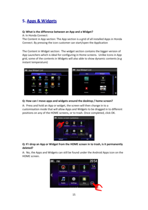 Page 1515 
 
5. Apps & W idgets 
 
Q: What is the difference between an App and a Widget? 
A: In Honda Connect: 
The Content in App section: The App section is a grid of all installed Apps in Honda 
Connect. By pressing the icon customer can start/open the Application 
 
The Content in Widget section:  The widget section contains the bigger version of 
App Launchers which is ideal for configuring in Home screens.  Unlike Icons in App 
grid, some of the contents in Widgets will also able to show dynamic contents...