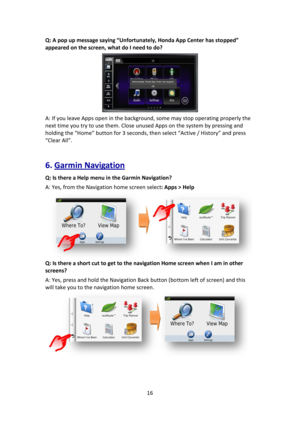 Page 1616 
 
Q: A pop up message saying “Unfortunately, Honda App Center has stopped” 
appeared on the screen, what do I need to do? 
 
A: If you leave Apps open in the background, some may stop operating properly the 
next time you try to use them. Close unused Apps on the system by pressing and 
holding the “Home” button for 3 seconds, then select “Active / History” and press 
“Clear All”. 
 
6. Garmin Navigation 
Q: Is there a Help menu in the Garmin Navigation? 
A: Yes, from the Navigation home screen...