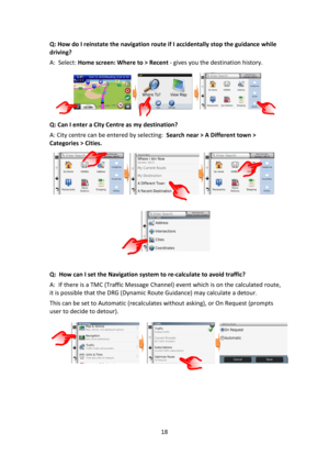 Page 1818 
 
Q: How do I reinstate the navigation route if I accidentally stop the guidance while 
driving? 
A:  Select: Home screen: Where to > Recent - gives you the destination history. 
             
Q: Can I enter a City Centre as my destination? 
A: City centre can be entered by selecting:  Search near > A Different town > 
Categories > Cities. 
 
                                         
 
Q:  How can I set the Navigation system to re-calculate to avoid traffic? 
A:  If there is a TMC (Traffic Message...
