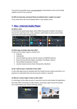 Page 2222 
 
To prevent any possible issues, we recommend a Honda dealer carries out this Map 
update service for the customer. 
 
Q: Will my Favourites and Saved Places be deleted when I update my maps? 
A: No, these items will not be deleted when a map update occurs. 
 
7. Aha – Internet Audio Player  
Q: What is Aha? 
A: Aha internet based audio player which offers thousands of stations of audio to 
choose from spanning music, news, podcasts, audio books as well as social media 
news feeds and location-based...
