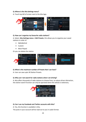 Page 2424 
 
Q: Where is the Aha Settings menu? 
A: Touch top left of screen next to the Aha logo. 
 
 
Q: How can I organise my favourite radio stations? 
A: Select: Aha Settings menu > Edit Presets, this allows you to organise your saved 
stations in order of: 
 Alphabetical 
 Custom 
 Most Played 
Or you can delete the station. 
 
    
Q: What is the maximum number of Presets that I can have? 
A: User can save upto 36 Station Presets. 
 
Q: Why can I not search for radio stations when I am driving? 
A:...