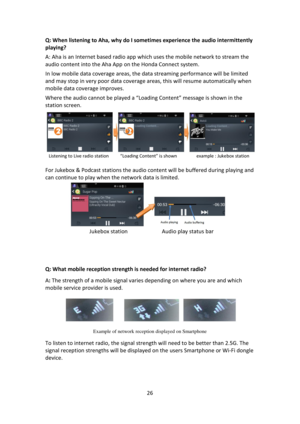 Page 2626 
 
Q: When listening to Aha, why do I sometimes experience the audio intermittently 
playing? 
A: Aha is an Internet based radio app which uses the mobile network to stream the 
audio content into the Aha App on the Honda Connect system.  
In low mobile data coverage areas, the data streaming performance will be limited 
and may stop in very poor data coverage areas, this will resume automatically when 
mobile data coverage improves.  
Where the audio cannot be played a “Loading Content” message is...