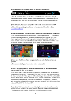 Page 66 
 
Q: What does the Wi-Fi symbol shown on the status bar refer to?  
 
A: The Wi-Fi symbol shown on the status bar indicates the connection strength 
between the Honda Connect and the connected device that has been set-up as a 
portable Wi-Fi hot spot.  It is not a measure of Internet connectivity strength etc. 
 
Q: What Mobile phones are compatible with Honda Connect for mirrorlink? 
A: Mirrorlink compatible phone list can be found on the Mirrorlink website 
www.mirrorlink.com. 
 
Q: How do I set-up...