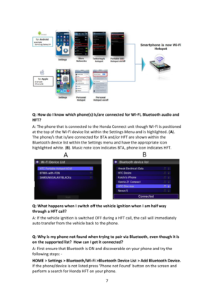 Page 77 
 
 
 
Q: How do I know which phone(s) is/are connected for Wi-Fi, Bluetooth audio and 
HFT?  
A: The phone that is connected to the Honda Connect unit though Wi-Fi is positioned 
at the top of the Wi-Fi device list within the Settings Menu and is highlighted. (A).  
The phone/s that is/are connected for BTA and/or HFT are shown within the 
Bluetooth device list within the Settings menu and have the appropriate icon 
highlighted white. (B). Music note icon indicates BTA, phone icon indicates HFT. 
 
Q:...