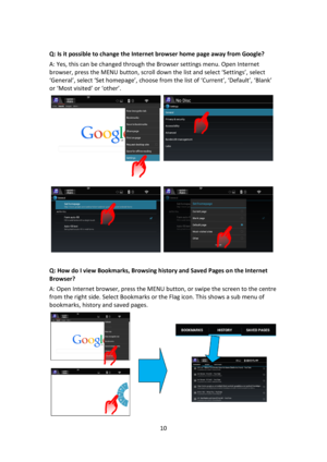 Page 1010 
 
 
Q: Is it possible to change the Internet browser home page away from Google? 
A: Yes, this can be changed through the Browser settings menu. Open Internet 
browser, press the MENU button, scroll down the list and select ‘Settings’, select 
‘General’, select ‘Set homepage’, choose from the list of ‘Current’, ‘Default’, ‘Blank’ 
or ‘Most visited’ or ‘other’. 
 
 
Q: How do I view Bookmarks, Browsing history and Saved Pages on the Internet 
Browser? 
A: Open Internet browser, press the MENU button,...