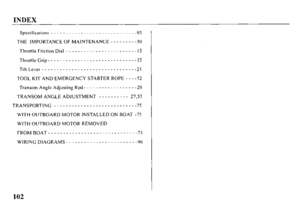 Page 104INDEX 
Spccifica[ions _ _ _ _ _ _ _ _ _ _ _ _ _ _ _ _ _ _ _ _ _ _ _ _ _ _ _ _ -93 
THE IMPORTANCE OF MAINTENANCE - - - - - - - - -50 
Throttle Friction Dial _ _ _ _ _ - _ _ _ _ _ - - _ _ _ _ _ - - - - - _ l’j 
ThrottleGrip ____________-____------- ------I5 
Tilt Lever ______________ _____-______--____ 21 
TOOL KIT AND EMERGENCY STARTER ROPE - - - -52 
Transom Angle Adjusting Rod - - - - - - - - - - - - - - - - - -20 
TRANSOM ANGLE ADJUSTMENT - - - - - - - - - - 27,33 
TRANSPORTING _ _ _ _ _ _ _ _ _ _ _ _...