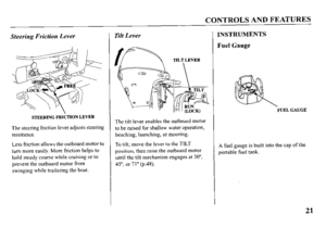 Page 23CONTROLS AND FEATURES 
Steering Friction Lever 
STEERING FRlkTlON 
LEVER 
The steering friction lever adjusts steering 
resistance. 
Less friction allows the outboard motor to 
turn more easily. More friction helps to 
hold steady course while cruising or to 
prevent the outboard motor from 
swinging while trailering the boat. 
Tilt Lever 
The tilt lever enables the outboard motor 
to be raised for shallow water operation, 
beaching, launching, or mooring. 
To tilt, move the lever to the TILT 
position,...