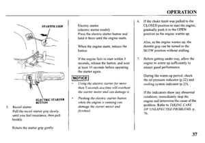Page 39OPERATION 
STARTER GRIP 
5. Recoil starter 
Pull the recoil starter grip slowly 
until you feel resistance, then pull 
briskly. 
Return the starter grip gently. Electric starter 
(electric starter model) 
Press the electric starter button and 
hold it there until the engine starts. 
When the engine starts, release the 
button. 
If the engine fails to start within 5 
seconds, release the button, and wait 
at least 10 seconds before operating 
the starter again. 
Using the electric starter for more 
than 5...