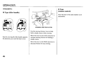 Page 48OPERATION 
STEERING 
H Type (tiller handle) 
fl 
. 
@ 
Steer by moving the tiller handle opposite 
the direction you want the boat to turn. 
STEERING FRICTION LEVER 
Use the steering friction lever to help 
hold a steady course while cruising. 
Move the lever to the LOCK direction to 
increase steering friction for holding a 
steady course. 
Move the lever to the FREE direction to 
decrease friction for easy turning. 
R Type 
(remote control) 
Steer the boat in the same manner as an 
automobile. 
46  