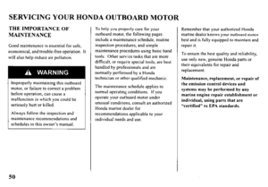 Page 52SERVICING YOUR HONDA OUTBOARD MOTOR 
THE IMPORTANCE OF 
MAINTENANCE 
Good maintenance is essential for safe, 
economical, and trouble-free operation. It 
will also help reduce air pollution. 
Improperly maintaining this outboard 
motor, or failure to correct a problem 
before operation, can cause a 
malfunction in which you could be 
seriously hurt or killed. 
Always follow the inspection and 
maintenance recommendations and 
schedules in this owner’s manual. 
To help you properly care for your 
outboard...