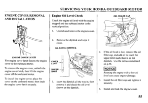 Page 57SERVICING YOUR HONDA OUTBOARD MOTOR 
ENGINE COVER REMOVAL 
AND INSTALLATION 
ENGINECOVERLATCH 
The engine cover latch fastens the engine 
cover to the outboard motor. 
To remove the engine cover, unlatch the 
engine cover latch, then lift the engine 
cover off the outboard motor. 
To install the engine cover, place the 
cover on the outboard motor, then latch 
the engine cover latch securely. 
Engine Oil Level Check 
Check the engine oil level with the engine 
stopped and the outboard motor in the...