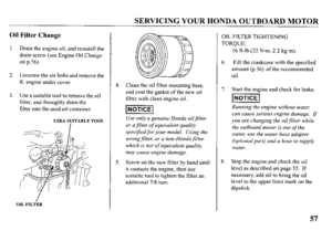 Page 59SERVICING YOUR HONDA OUTBOARD MOTOR 
Oil Filter Change 
1. Drain the engine oil, and reinstall the 
drain screw (see Engine Oil Change 
on p.56). 
2. Unscrew the six bolts and remove the 
R. engine under cover. 
3. Use a suitable tool to remove the oil 
filter, and throughly drain the 
filter into the used oil container. 
USEA SUITABLE TOOL 
OIL FILTER 
Clean the oil filter mounting base, 
and coat the gasket of the new oil 
filter with clean engine oil. 
Use only a genuine Honda oilfilter 
or a filter...